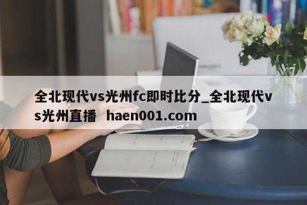 全北现代vs光州fc即时比分_全北现代vs光州直播  haen001.com