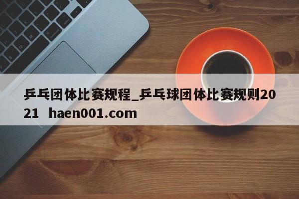 乒乓团体比赛规程_乒乓球团体比赛规则2021  haen001.com