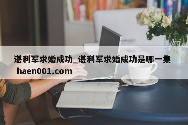 谌利军求婚成功_谌利军求婚成功是哪一集  haen001.com