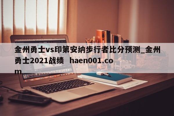 金州勇士vs印第安纳步行者比分预测_金州勇士2021战绩  haen001.com