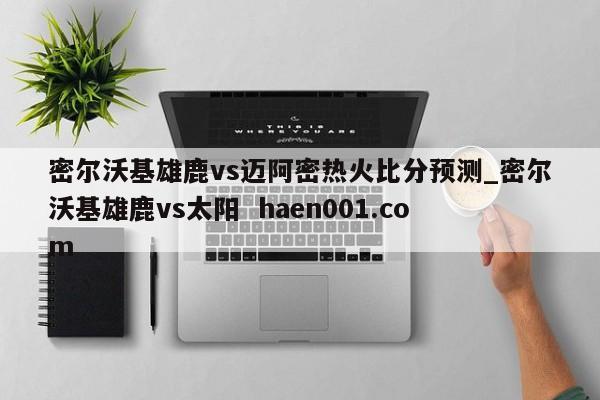 密尔沃基雄鹿vs迈阿密热火比分预测_密尔沃基雄鹿vs太阳 haen001.com