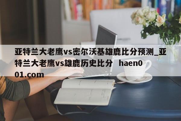 亚特兰大老鹰vs密尔沃基雄鹿比分预测_亚特兰大老鹰vs雄鹿历史比分  haen001.com