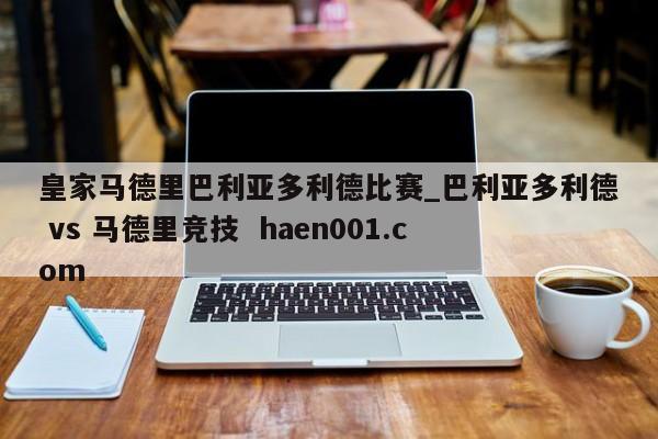 皇家马德里巴利亚多利德比赛_巴利亚多利德 vs 马德里竞技  haen001.com
