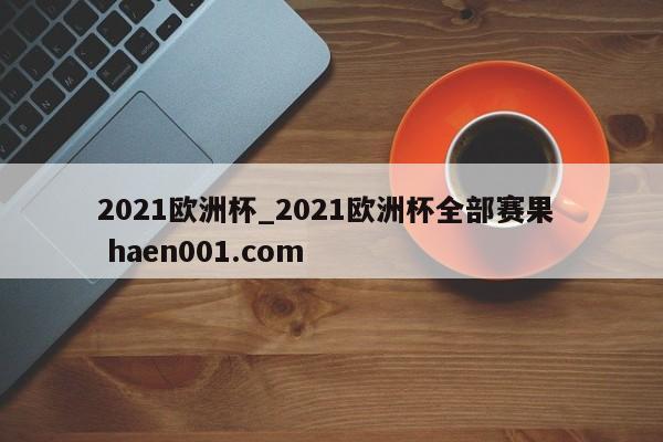 2021欧洲杯_2021欧洲杯全部赛果  haen001.com