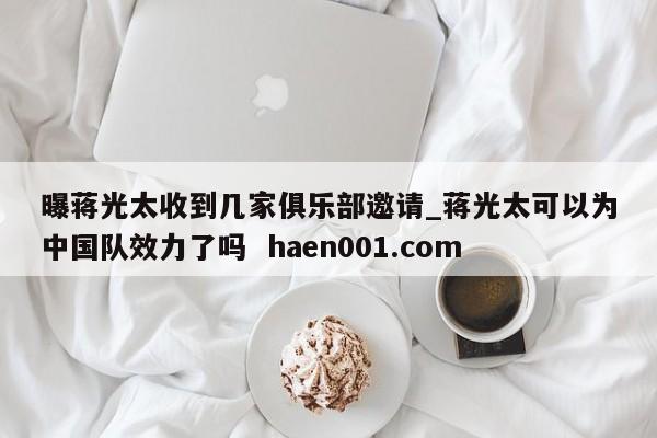 曝蒋光太收到几家俱乐部邀请_蒋光太可以为中国队效力了吗  haen001.com