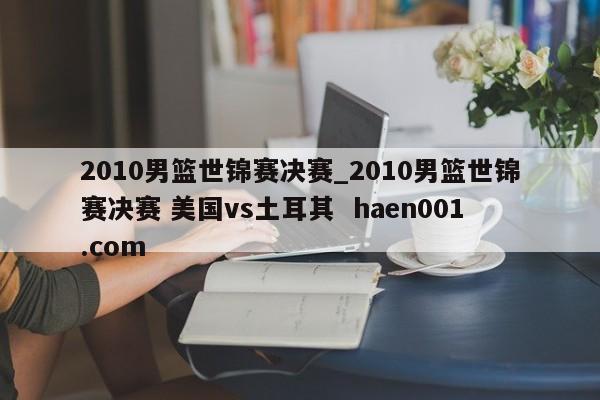 2010男篮世锦赛决赛_2010男篮世锦赛决赛 美国vs土耳其  haen001.com