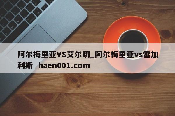 阿尔梅里亚VS艾尔切_阿尔梅里亚vs雷加利斯  haen001.com