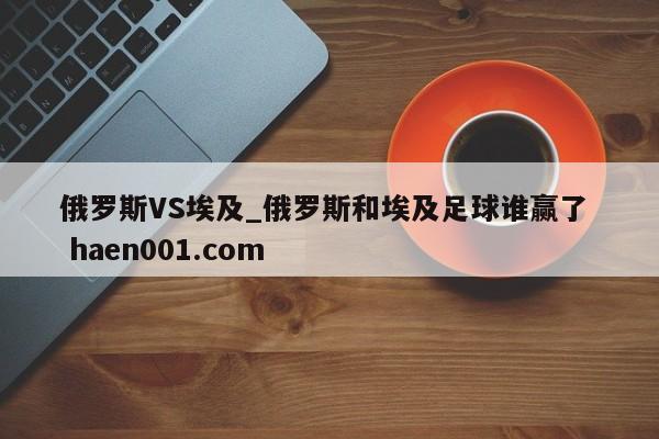 俄罗斯VS埃及_俄罗斯和埃及足球谁赢了  haen001.com