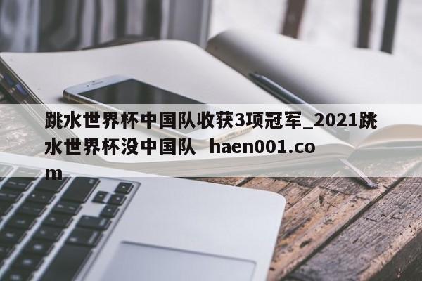跳水世界杯中国队收获3项冠军_2021跳水世界杯没中国队  haen001.com