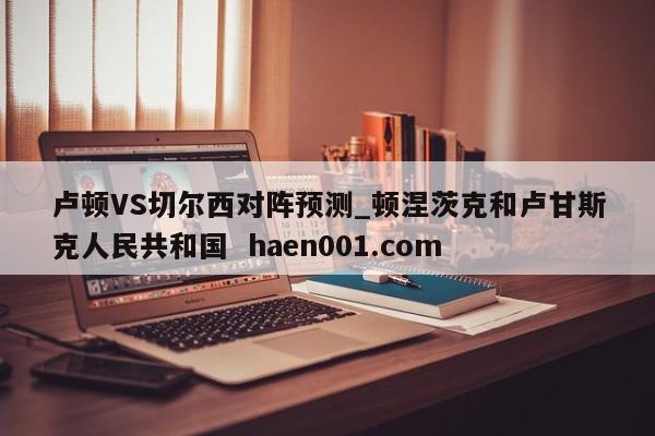 卢顿VS切尔西对阵预测_顿涅茨克和卢甘斯克人民共和国  haen001.com