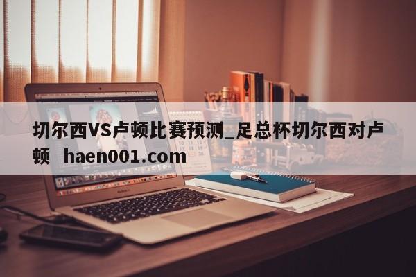 切尔西VS卢顿比赛预测_足总杯切尔西对卢顿  haen001.com