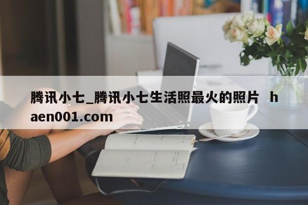 腾讯小七_腾讯小七生活照最火的照片  haen001.com