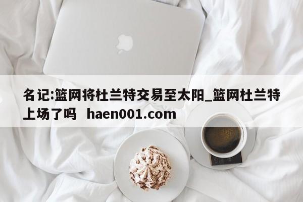 名记:篮网将杜兰特交易至太阳_篮网杜兰特上场了吗  haen001.com